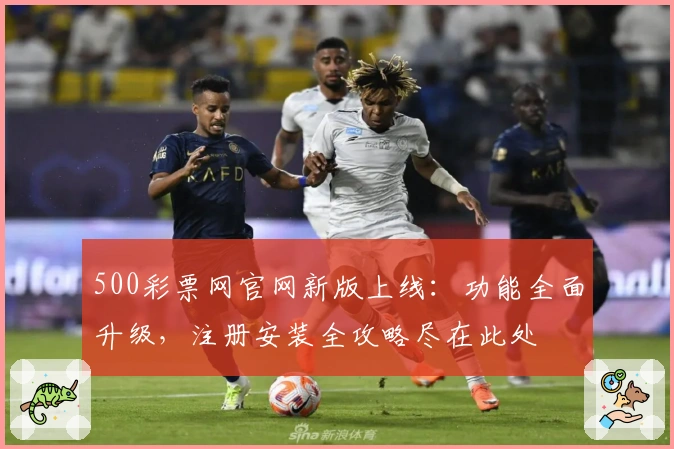 500彩票网官网新版上线：功能全面升级，注册安装全攻略尽在此处