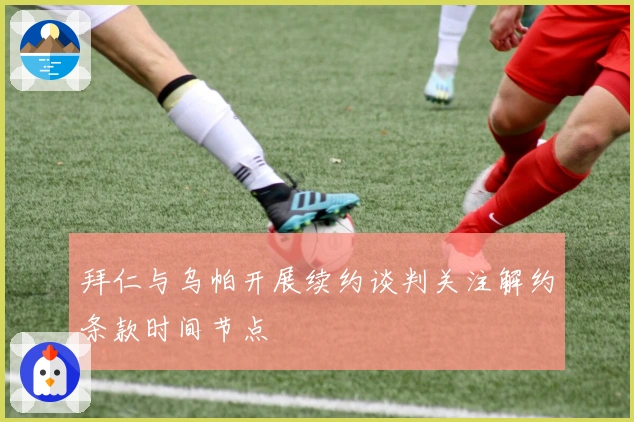 拜仁与乌帕开展续约谈判关注解约条款时间节点