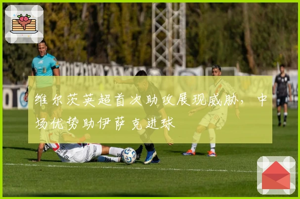 维尔茨英超首次助攻展现威胁，中场优势助伊萨克进球