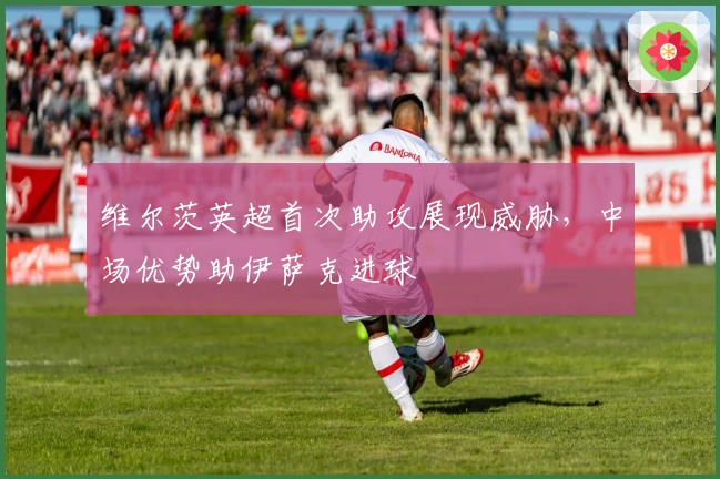 维尔茨英超首次助攻展现威胁，中场优势助伊萨克进球