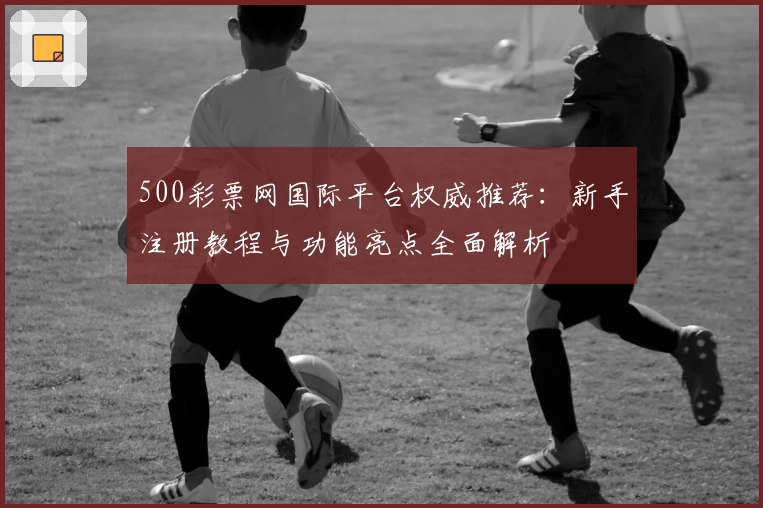 500彩票网国际平台权威推荐：新手注册教程与功能亮点全面解析