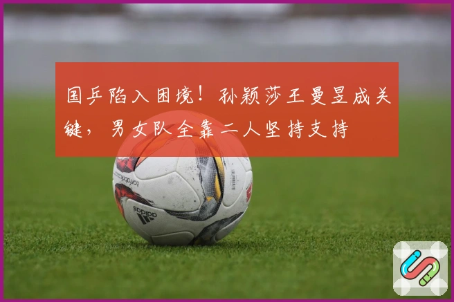 国乒陷入困境！孙颖莎王曼昱成关键，男女队全靠二人坚持支持