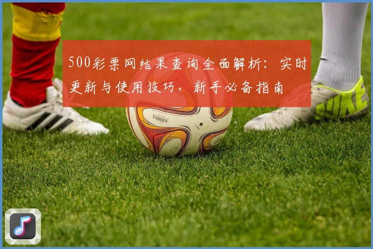 500彩票网结果查询全面解析：实时更新与使用技巧，新手必备指南