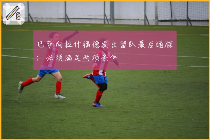 巴萨向拉什福德发出留队最后通牒：必须满足两项条件