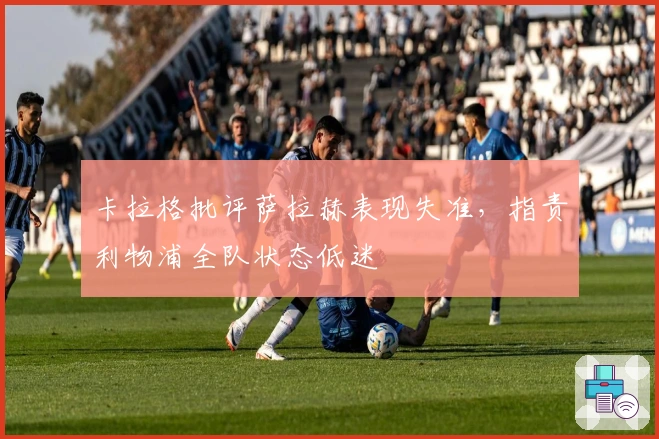 卡拉格批评萨拉赫表现失准，指责利物浦全队状态低迷