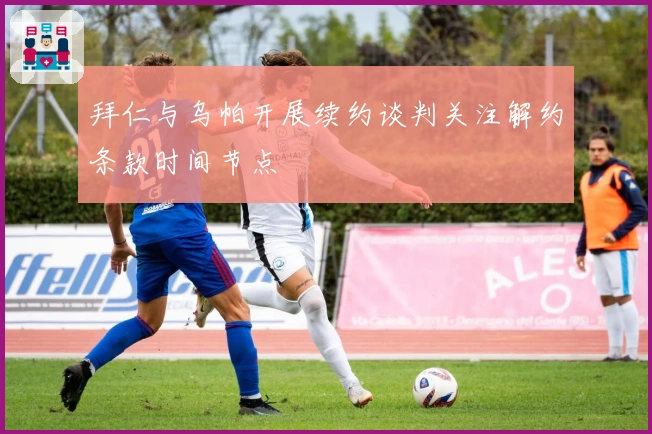 拜仁与乌帕开展续约谈判关注解约条款时间节点