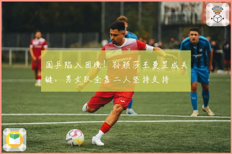 国乒陷入困境！孙颖莎王曼昱成关键，男女队全靠二人坚持支持