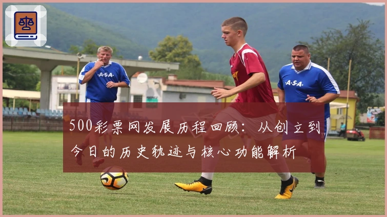 500彩票网发展历程回顾：从创立到今日的历史轨迹与核心功能解析