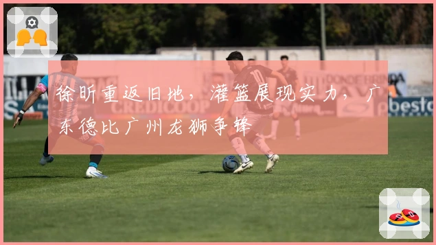 徐昕重返旧地，灌篮展现实力，广东德比广州龙狮争锋