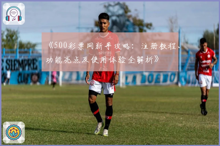 《500彩票网新手攻略：注册教程、功能亮点及使用体验全解析》